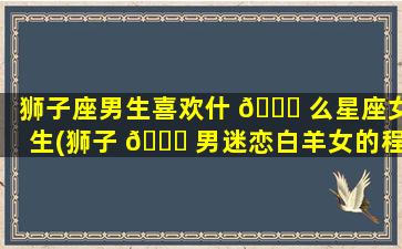 狮子座男生喜欢什 🍀 么星座女生(狮子 🐟 男迷恋白羊女的程度)